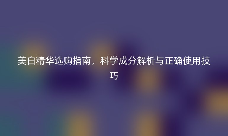 美白精华选购指南，科学成分解析与正确使用技巧
