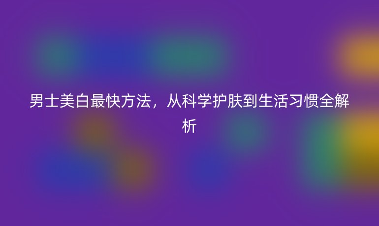 男士美白最快方法，从科学护肤到生活习惯全解析