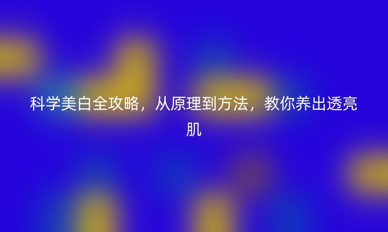 科学美白全攻略，从原理到方法，教你养出透亮肌