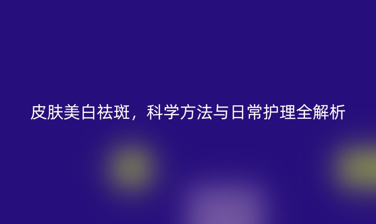 皮肤美白祛斑，科学方法与日常护理全解析