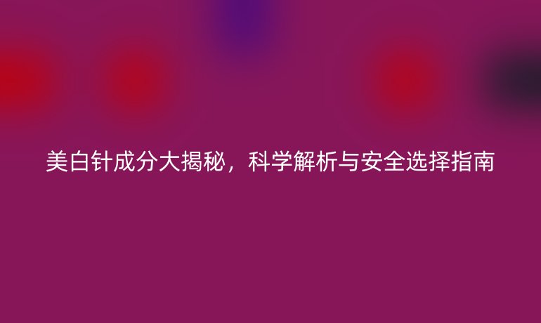 美白针成分大揭秘，科学解析与安全选择指南