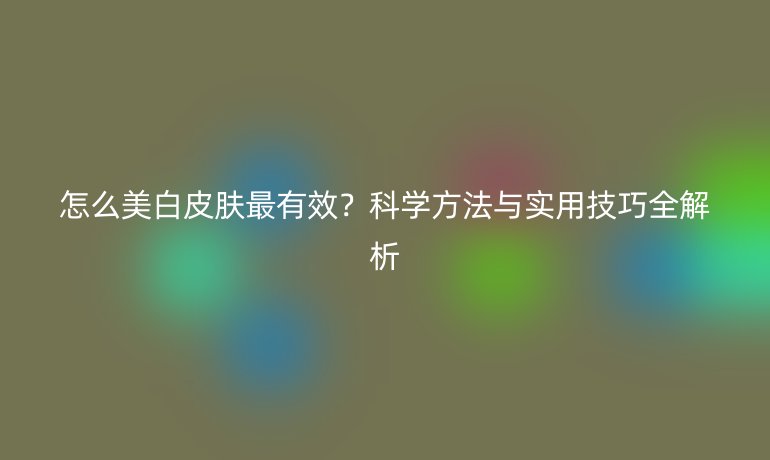 怎么美白皮肤最有效？科学方法与实用技巧全解析