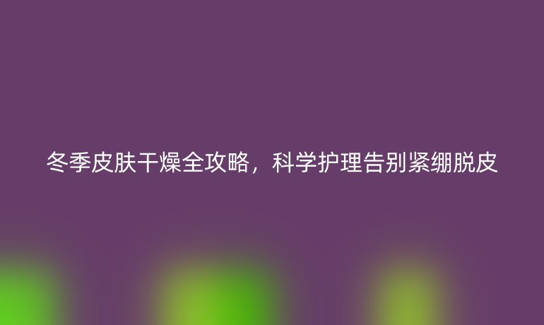 冬季皮肤干燥全攻略，科学护理告别紧绷脱皮