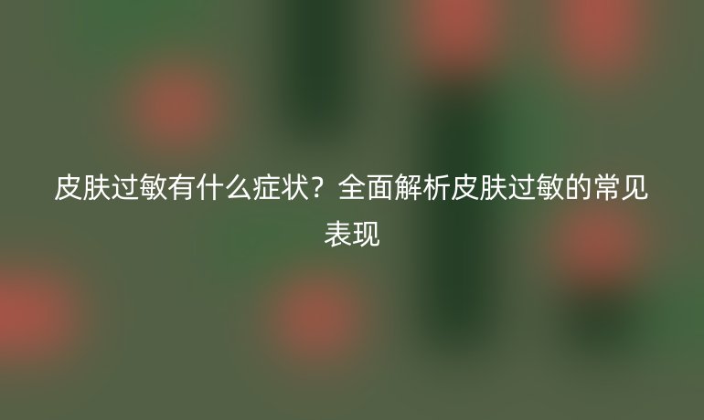 皮肤过敏有什么症状？全面解析皮肤过敏的常见表现