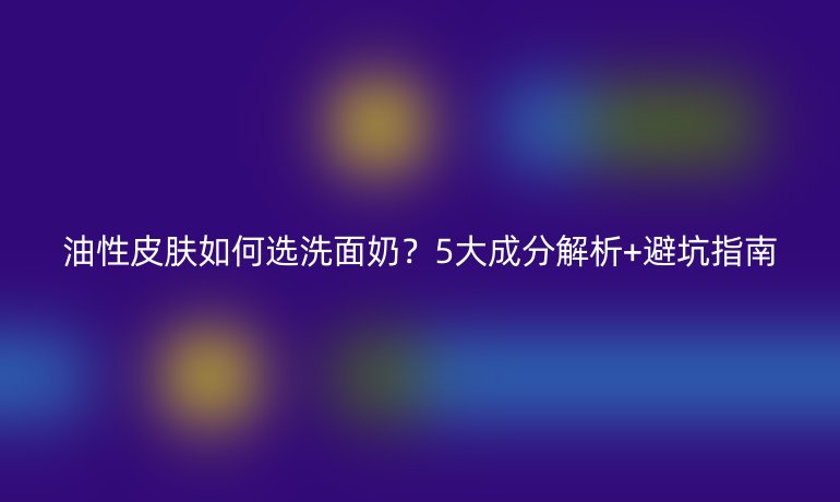 油性皮肤如何选洗面奶？5大成分解析+避坑指南