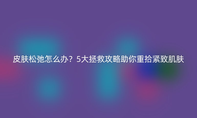 皮肤松弛怎么办？5大拯救攻略助你重拾紧致肌肤