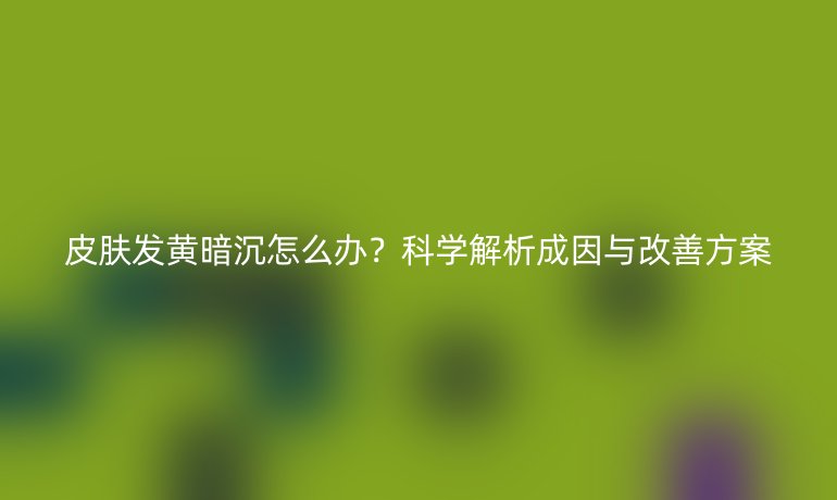 皮肤发黄暗沉怎么办？科学解析成因与改善方案