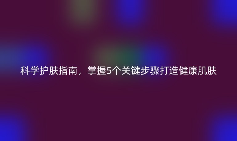 科学护肤指南，掌握5个关键步骤打造健康肌肤