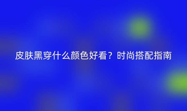 皮肤黑穿什么颜色好看？时尚搭配指南