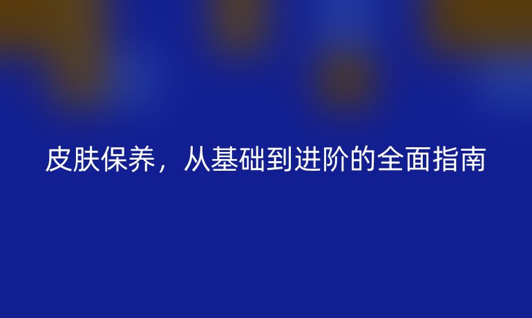 皮肤保养，从基础到进阶的全面指南