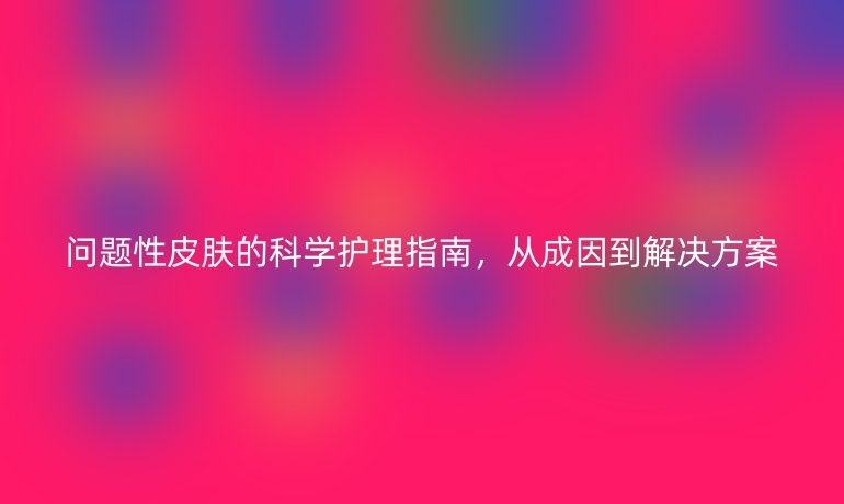 问题性皮肤的科学护理指南，从成因到解决方案