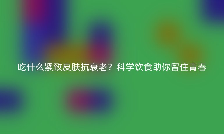 吃什么紧致皮肤抗衰老？科学饮食助你留住青春