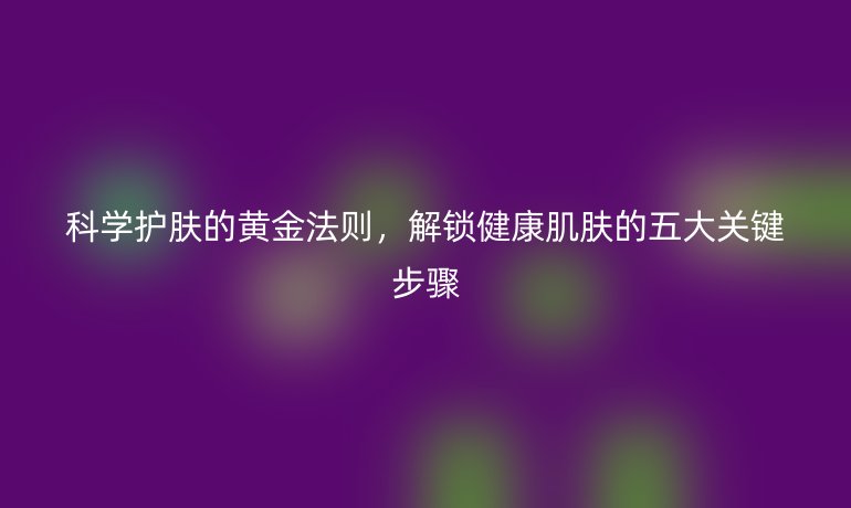 科学护肤的黄金法则，解锁健康肌肤的五大关键步骤