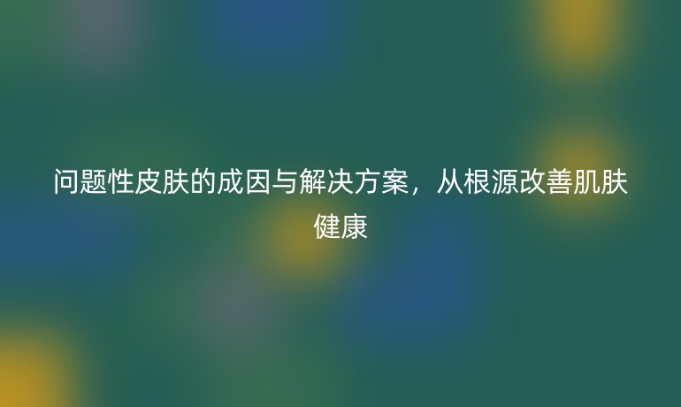 问题性皮肤的成因与解决方案，从根源改善肌肤健康