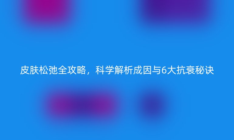 皮肤松弛全攻略，科学解析成因与6大抗衰秘诀