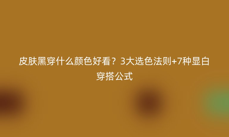 皮肤黑穿什么颜色好看？3大选色法则+7种显白穿搭公式