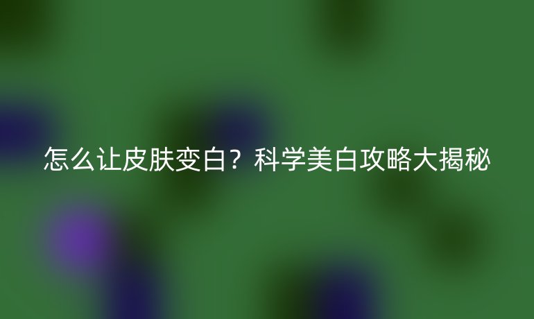 怎么让皮肤变白？科学美白攻略大揭秘