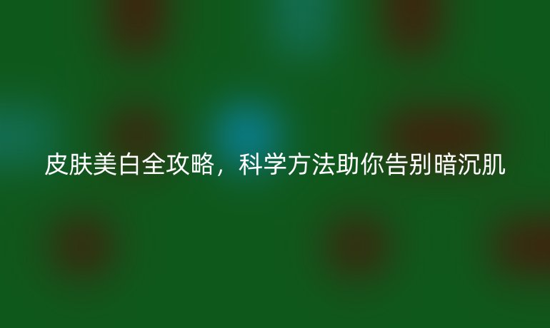 皮肤美白全攻略，科学方法助你告别暗沉肌