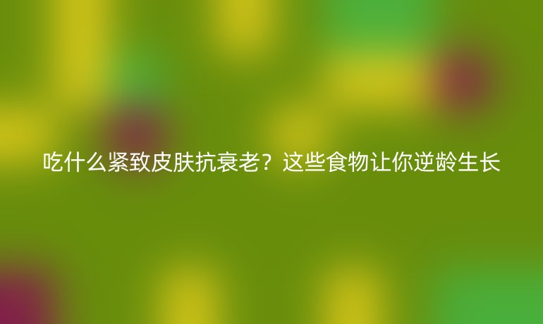 吃什么紧致皮肤抗衰老？这些食物让你逆龄生长