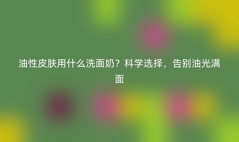 油性皮肤用什么洗面奶？科学选择，告别油光满面