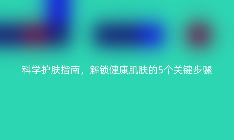 科学护肤指南，解锁健康肌肤的5个关键步骤