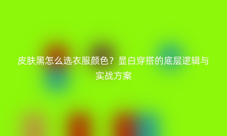 皮肤黑怎么选衣服颜色？显白穿搭的底层逻辑与实战方案