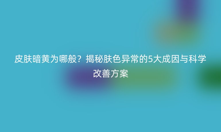 皮肤暗黄为哪般？揭秘肤色异常的5大成因与科学改善方案