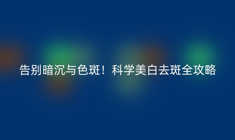 告别暗沉与色斑！科学美白去斑全攻略