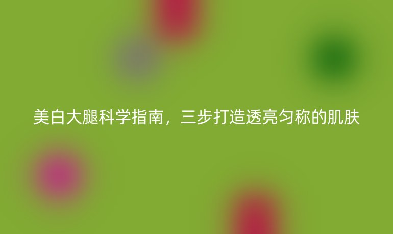 美白大腿科学指南，三步打造透亮匀称的肌肤
