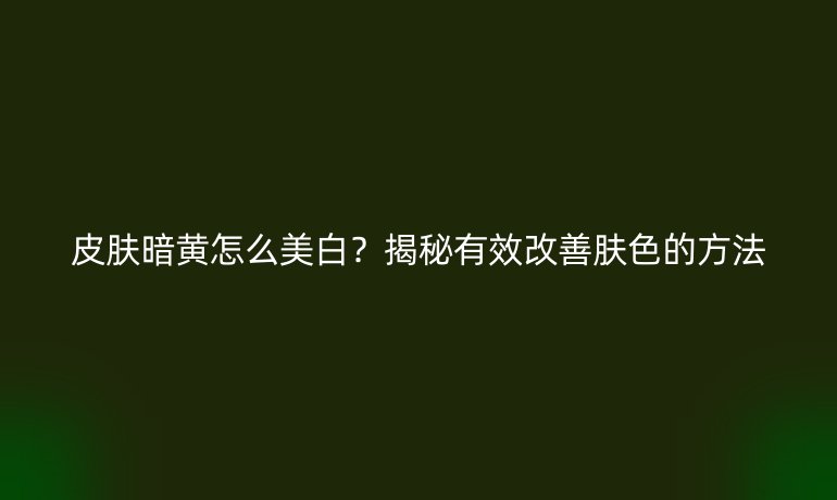 皮肤暗黄怎么美白？揭秘有效改善肤色的方法
