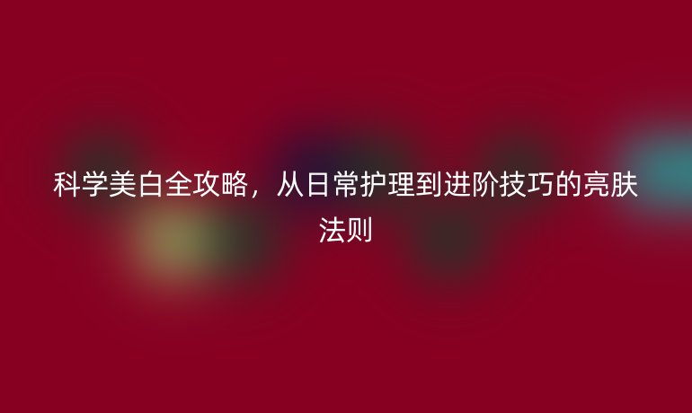 科学美白全攻略，从日常护理到进阶技巧的亮肤法则