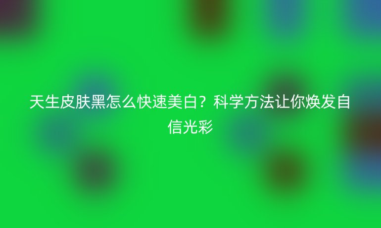 天生皮肤黑怎么快速美白？科学方法让你焕发自信光彩