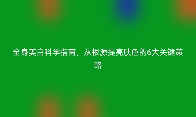 全身美白科学指南，从根源提亮肤色的6大关键策略