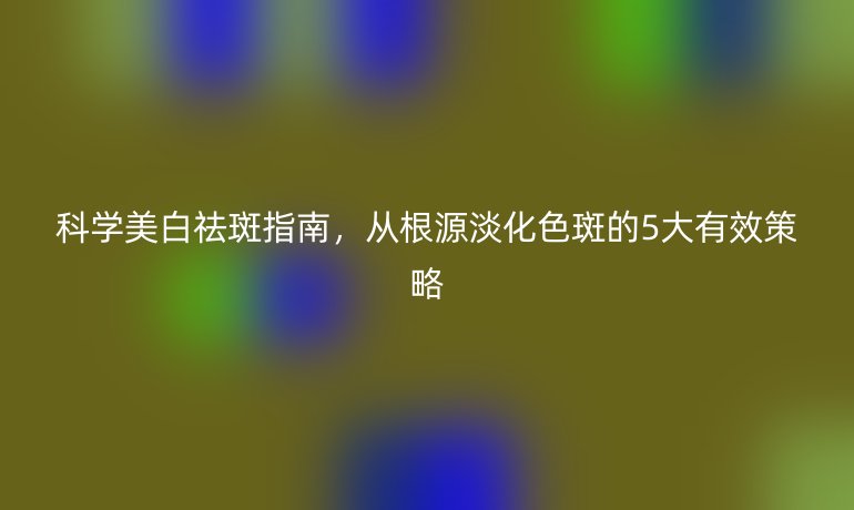 科学美白祛斑指南，从根源淡化色斑的5大有效策略