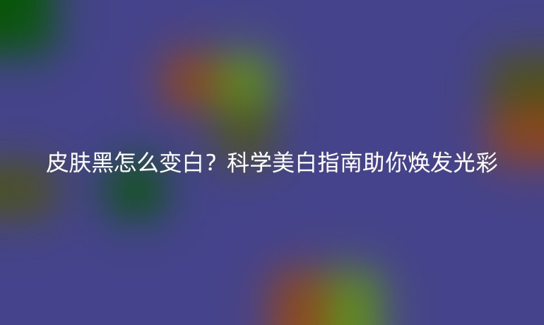 皮肤黑怎么变白？科学美白指南助你焕发光彩