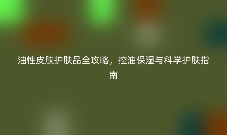 油性皮肤护肤品全攻略，控油保湿与科学护肤指南