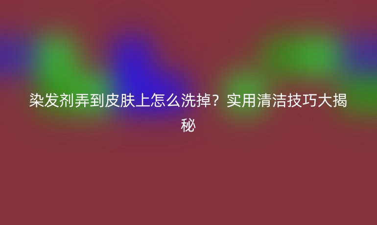 染发剂弄到皮肤上怎么洗掉？实用清洁技巧大揭秘