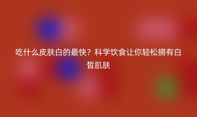 吃什么皮肤白的最快？科学饮食让你轻松拥有白皙肌肤