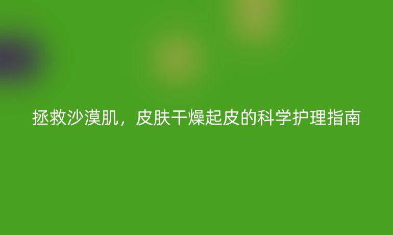拯救沙漠肌，皮肤干燥起皮的科学护理指南