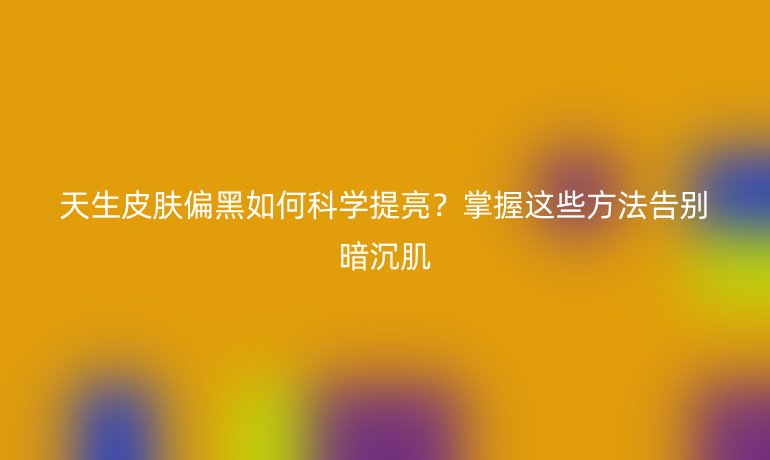 天生皮肤偏黑如何科学提亮？掌握这些方法告别暗沉肌