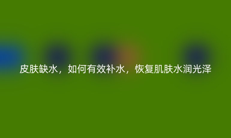 皮肤缺水，如何有效补水，恢复肌肤水润光泽