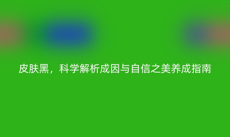 皮肤黑，科学解析成因与自信之美养成指南