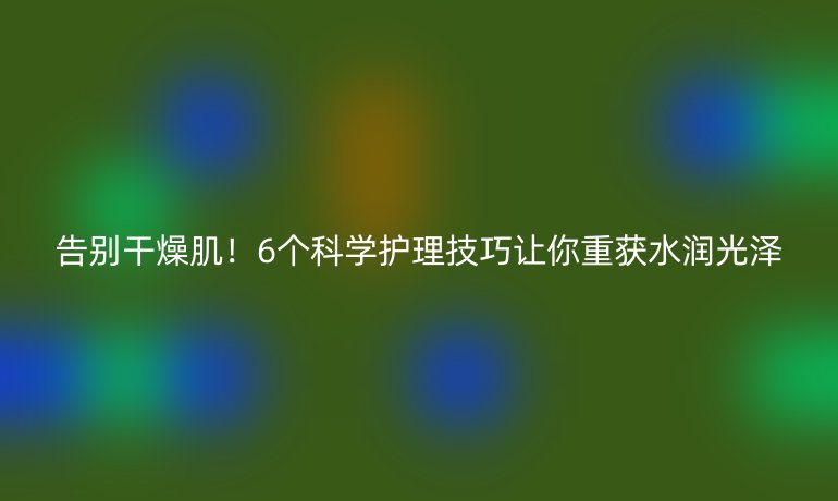 告别干燥肌！6个科学护理技巧让你重获水润光泽