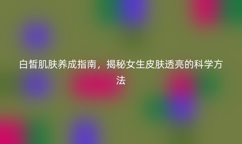 白皙肌肤养成指南，揭秘女生皮肤透亮的科学方法