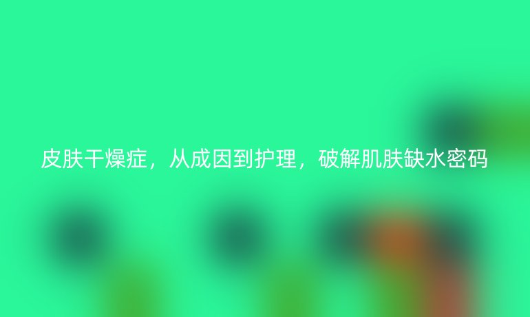 皮肤干燥症，从成因到护理，破解肌肤缺水密码