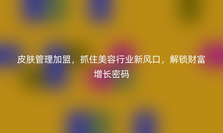 皮肤管理加盟，抓住美容行业新风口，解锁财富增长密码