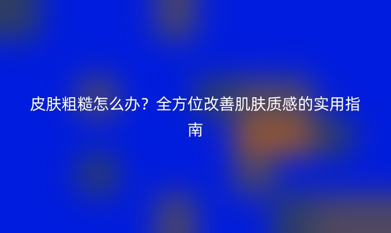 皮肤粗糙怎么办？全方位改善肌肤质感的实用指南