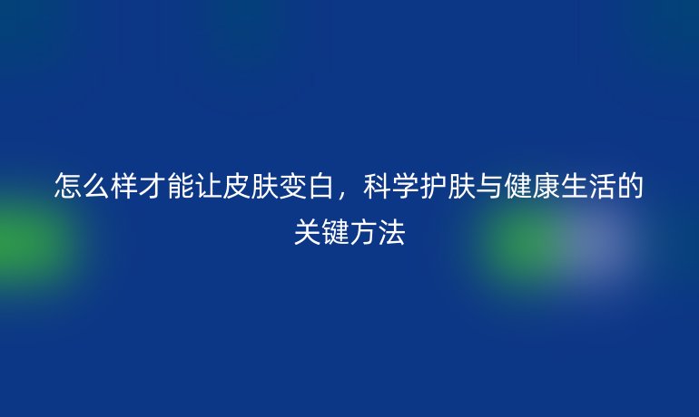 怎么样才能让皮肤变白，科学护肤与健康生活的关键方法