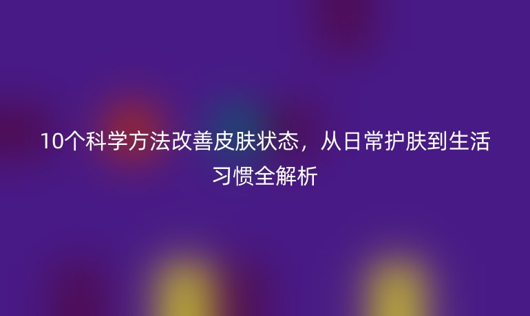 10个科学方法改善皮肤状态，从日常护肤到生活习惯全解析