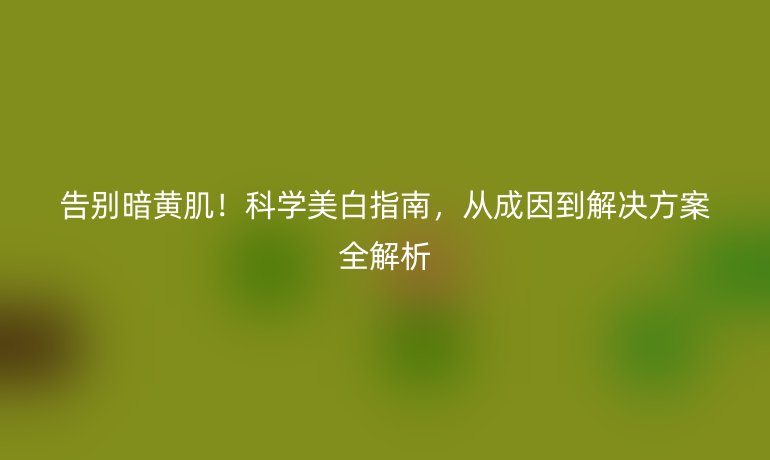 告别暗黄肌！科学美白指南，从成因到解决方案全解析